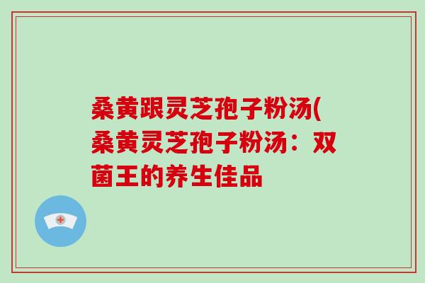 桑黄跟灵芝孢子粉汤(桑黄灵芝孢子粉汤：双菌王的养生佳品