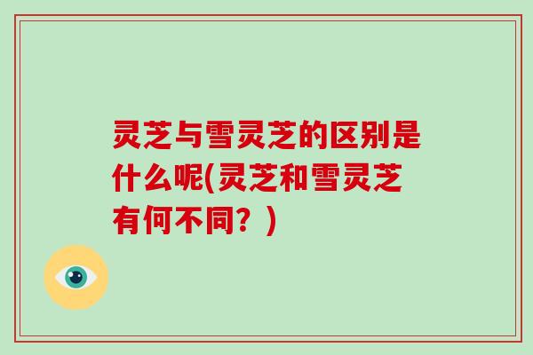 灵芝与雪灵芝的区别是什么呢(灵芝和雪灵芝有何不同？)
