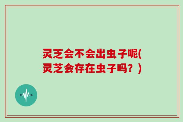 灵芝会不会出虫子呢(灵芝会存在虫子吗？)
