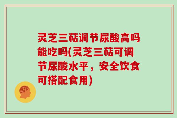 灵芝三萜调节尿酸高吗能吃吗(灵芝三萜可调节尿酸水平,安全饮食可搭配食用)-第1张图片-灵芝大师 灵芝三萜调节尿酸高吗能吃吗(灵芝三萜可调节尿酸水平,安全饮食可搭配食用)-第1张图片-灵芝大师
