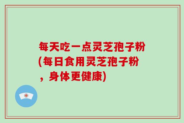 每天吃一点灵芝孢子粉(每日食用灵芝孢子粉，身体更健康)