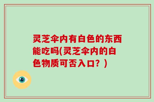 灵芝伞内有白色的东西能吃吗(灵芝伞内的白色物质可否入口？)