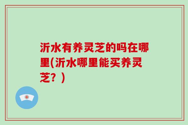 沂水有养灵芝的吗在哪里(沂水哪里能买养灵芝？)