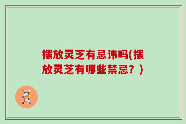 摆放灵芝有忌讳吗(摆放灵芝有哪些禁忌？)