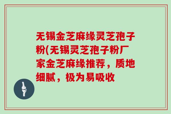 无锡金芝麻缘灵芝孢子粉(无锡灵芝孢子粉厂家金芝麻缘推荐,质地细腻,极为易吸收-第1张图片-灵芝大师 无锡金芝麻缘灵芝孢子粉(无锡灵芝孢子粉厂家金芝麻缘推荐,质地细腻,极为易吸收-第1张图片-灵芝大师