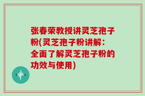 张春荣教授讲灵芝孢子粉(灵芝孢子粉讲解：全面了解灵芝孢子粉的功效与使用)