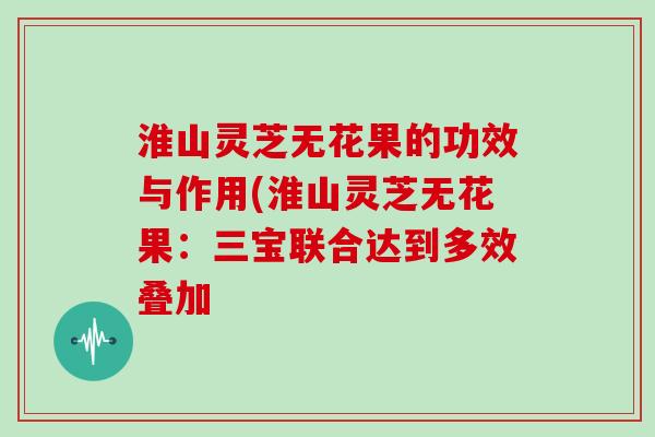 淮山灵芝无花果的功效与作用(淮山灵芝无花果：三宝联合达到多效叠加