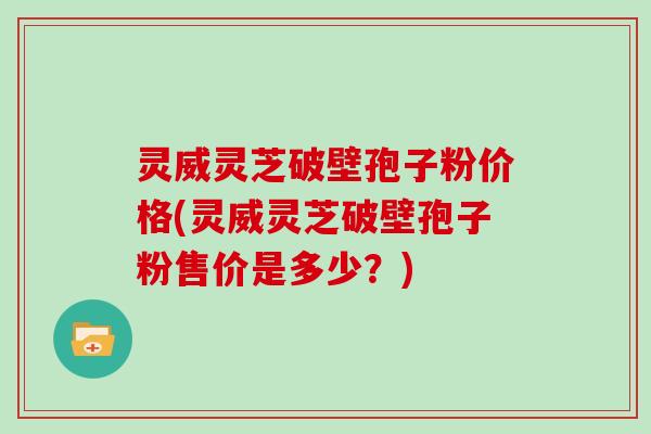 灵威灵芝破壁孢子粉价格(灵威灵芝破壁孢子粉售价是多少？)