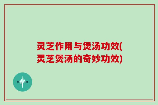 灵芝作用与煲汤功效(灵芝煲汤的奇妙功效)