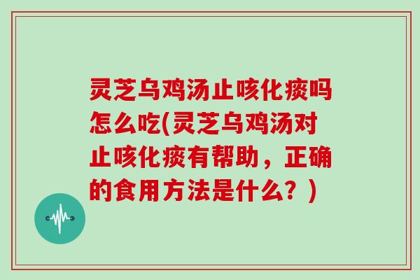 灵芝乌鸡汤止咳化痰吗怎么吃(灵芝乌鸡汤对止咳化痰有帮助，正确的食用方法是什么？)