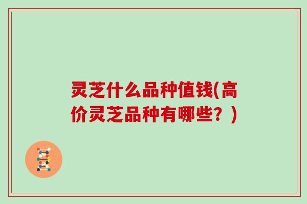 灵芝什么品种值钱(高价灵芝品种有哪些？)