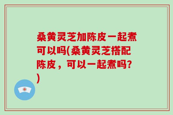 桑黄灵芝加陈皮一起煮可以吗(桑黄灵芝搭配陈皮，可以一起煮吗？)