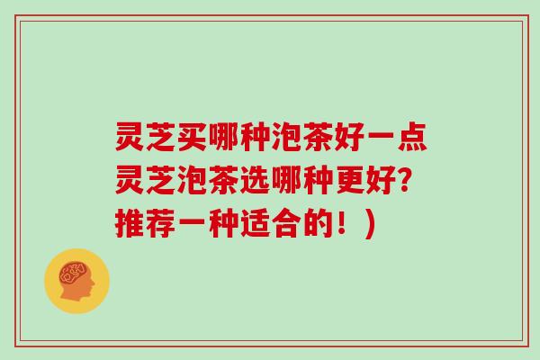 灵芝买哪种泡茶好一点灵芝泡茶选哪种更好？推荐一种适合的！)