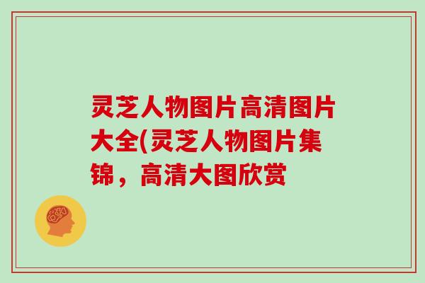 灵芝人物图片高清图片大全(灵芝人物图片集锦，高清大图欣赏
