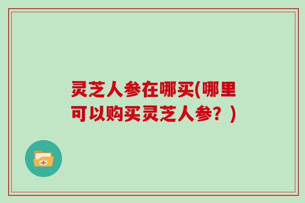 灵芝人参在哪买(哪里可以购买灵芝人参？)
