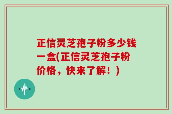 正信灵芝孢子粉多少钱一盒(正信灵芝孢子粉价格，快来了解！)