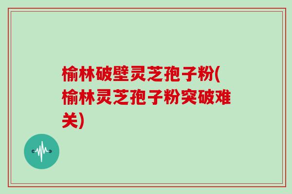 榆林破壁灵芝孢子粉(榆林灵芝孢子粉突破难关)
