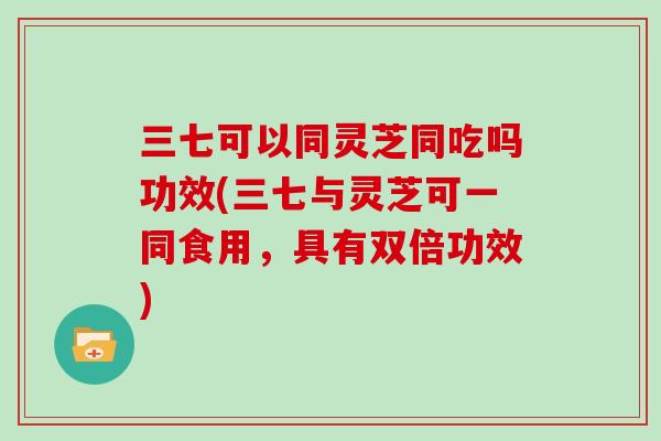 三七可以同灵芝同吃吗功效(三七与灵芝可一同食用,具有双倍功效)-第1张图片-灵芝大师 三七可以同灵芝同吃吗功效(三七与灵芝可一同食用,具有双倍功效)-第1张图片-灵芝大师