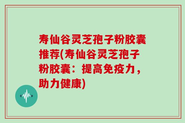 寿仙谷灵芝孢子粉胶囊推荐(寿仙谷灵芝孢子粉胶囊:提高免疫力,助力健康)-第1张图片-灵芝大师 寿仙谷灵芝孢子粉胶囊推荐(寿仙谷灵芝孢子粉胶囊:提高免疫力,助力健康)-第1张图片-灵芝大师