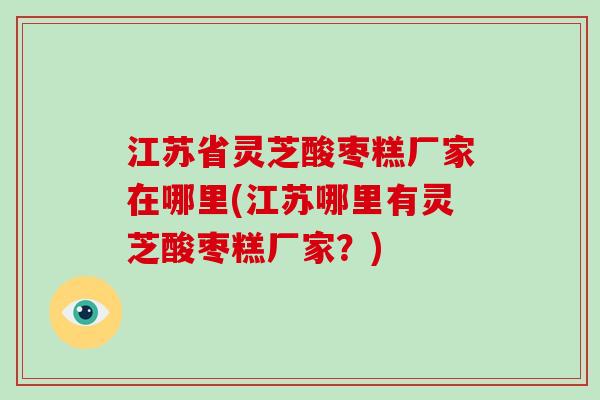 江苏省灵芝酸枣糕厂家在哪里(江苏哪里有灵芝酸枣糕厂家?)-第1张图片-灵芝大师 江苏省灵芝酸枣糕厂家在哪里(江苏哪里有灵芝酸枣糕厂家?)-第1张图片-灵芝大师