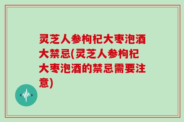 灵芝人参枸杞大枣泡酒大禁忌(灵芝人参枸杞大枣泡酒的禁忌需要注意)