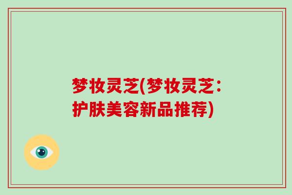 梦妆灵芝(梦妆灵芝：护肤美容新品推荐)