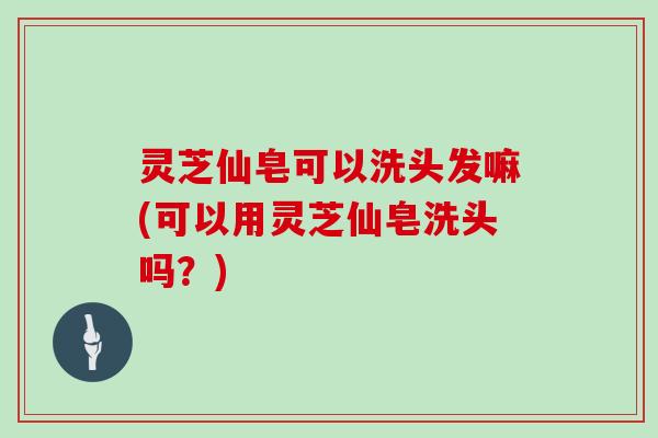 灵芝仙皂可以洗头发嘛(可以用灵芝仙皂洗头吗？)
