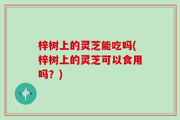 梓树上的灵芝能吃吗(梓树上的灵芝可以食用吗？)-第1张图片-灵芝大师