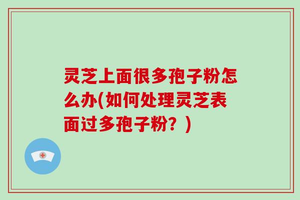 灵芝上面很多孢子粉怎么办(如何处理灵芝表面过多孢子粉？)