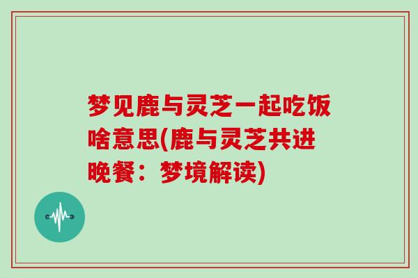 梦见鹿与灵芝一起吃饭啥意思(鹿与灵芝共进晚餐：梦境解读)