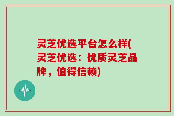 灵芝优选平台怎么样(灵芝优选：优质灵芝品牌，值得信赖)