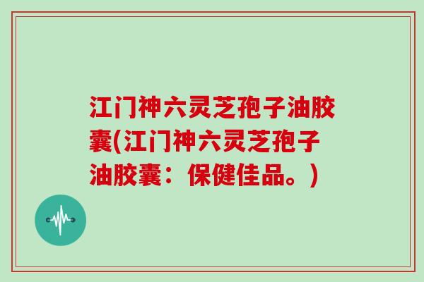 江门神六灵芝孢子油胶囊(江门神六灵芝孢子油胶囊：保健佳品。)