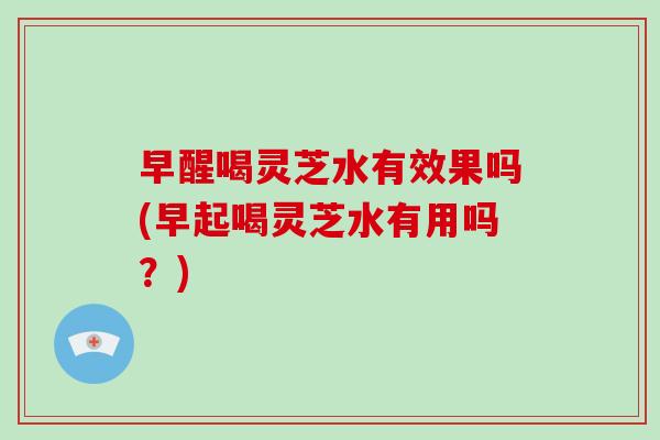 早醒喝灵芝水有效果吗(早起喝灵芝水有用吗？)