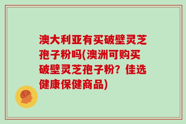 澳大利亚有买破壁灵芝孢子粉吗(澳洲可购买破壁灵芝孢子粉？佳选健康保健商品)