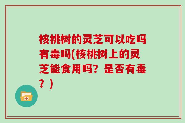 核桃树的灵芝可以吃吗有毒吗(核桃树上的灵芝能食用吗？是否有毒？)