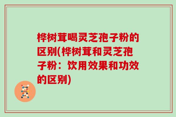 桦树茸喝灵芝孢子粉的区别(桦树茸和灵芝孢子粉：饮用效果和功效的区别)