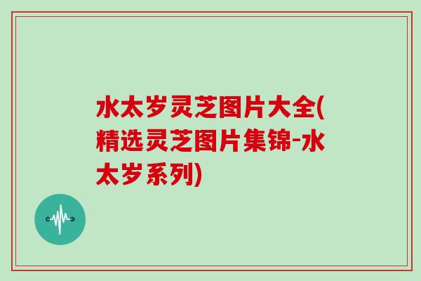 水太岁灵芝图片大全(精选灵芝图片集锦-水太岁系列)