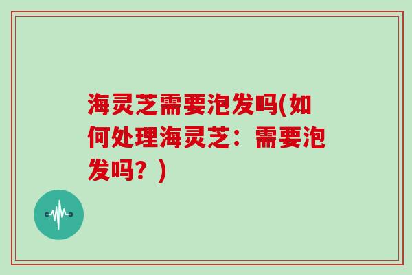 海灵芝需要泡发吗(如何处理海灵芝:需要泡发吗?)-第1张图片-灵芝大师 海灵芝需要泡发吗(如何处理海灵芝:需要泡发吗?)-第1张图片-灵芝大师
