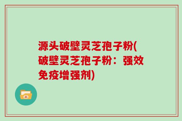 源头破壁灵芝孢子粉(破壁灵芝孢子粉：强效免疫增强剂)
