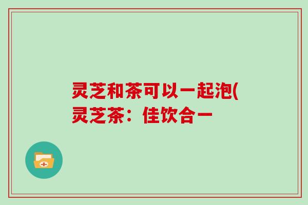 灵芝和茶可以一起泡(灵芝茶:佳饮合一-第1张图片-灵芝大师 灵芝和茶可以一起泡(灵芝茶:佳饮合一-第1张图片-灵芝大师