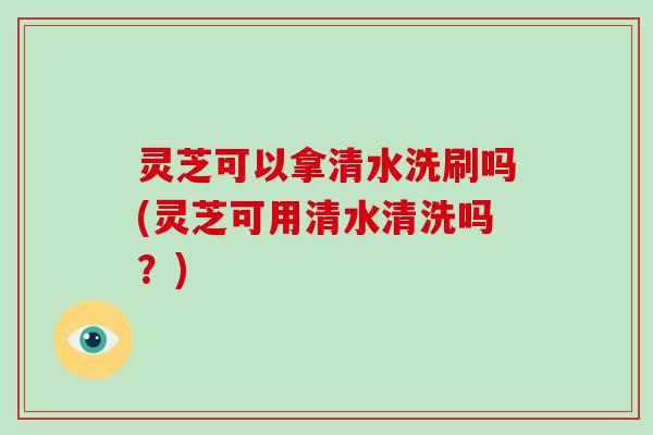 灵芝可以拿清水洗刷吗(灵芝可用清水清洗吗?)-第1张图片-灵芝大师 灵芝可以拿清水洗刷吗(灵芝可用清水清洗吗?)-第1张图片-灵芝大师