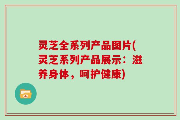 灵芝全系列产品图片(灵芝系列产品展示:滋养身体,呵护健康)-第1张图片-灵芝大师 灵芝全系列产品图片(灵芝系列产品展示:滋养身体,呵护健康)-第1张图片-灵芝大师