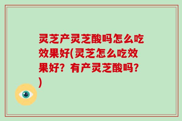 灵芝产灵芝酸吗怎么吃效果好(灵芝怎么吃效果好？有产灵芝酸吗？)