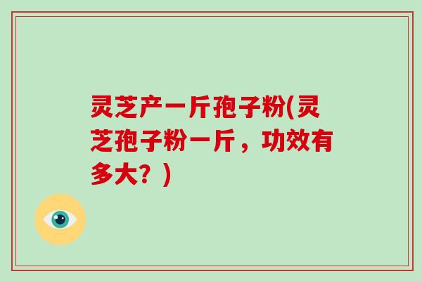 灵芝产一斤孢子粉(灵芝孢子粉一斤，功效有多大？)