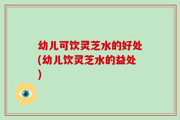幼儿可饮灵芝水的好处(幼儿饮灵芝水的益处)