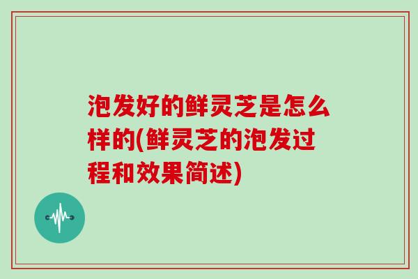 泡发好的鲜灵芝是怎么样的(鲜灵芝的泡发过程和效果简述)