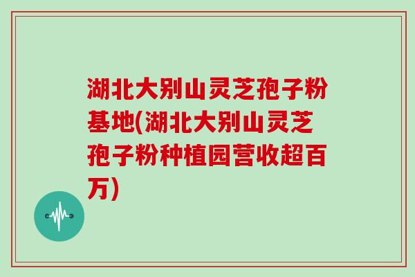 湖北大别山灵芝孢子粉基地(湖北大别山灵芝孢子粉种植园营收超百万)