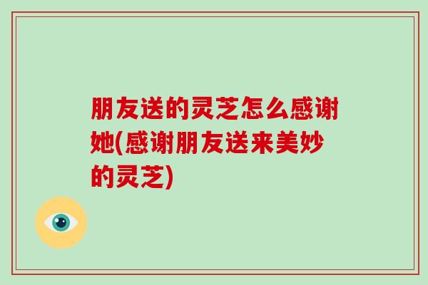 朋友送的灵芝怎么感谢她(感谢朋友送来美妙的灵芝)