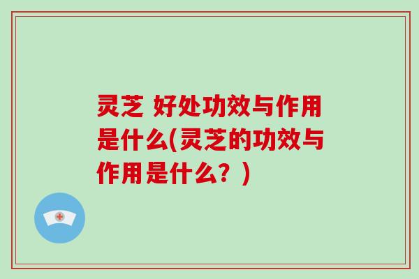 灵芝 好处功效与作用是什么(灵芝的功效与作用是什么？)