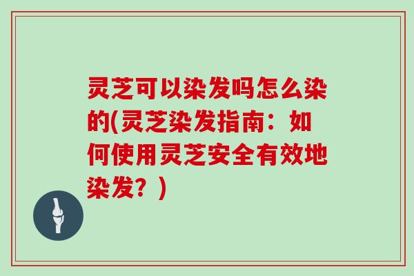灵芝可以染发吗怎么染的(灵芝染发指南：如何使用灵芝安全有效地染发？)